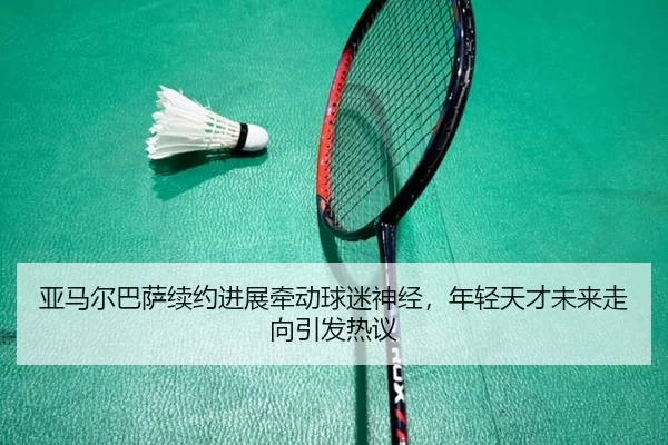 亚马尔巴萨续约进展牵动球迷神经，年轻天才未来走向引发热议